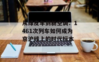 从绿皮车到新空调：1461次列车如何成为京沪线上的时代标本