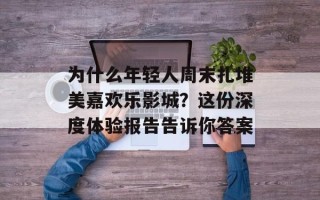为什么年轻人周末扎堆美嘉欢乐影城？这份深度体验报告告诉你答案