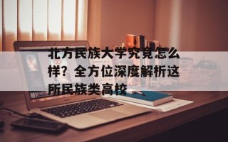 北方民族大学究竟怎么样？全方位深度解析这所民族类高校