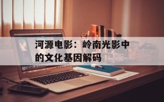 河源电影：岭南光影中的文化基因解码
