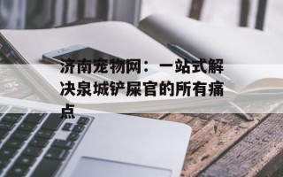 济南宠物网：一站式解决泉城铲屎官的所有痛点