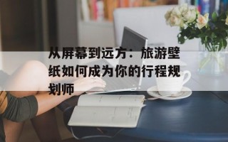 从屏幕到远方：旅游壁纸如何成为你的行程规划师