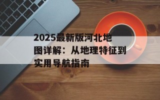 2025最新版河北地图详解：从地理特征到实用导航指南
