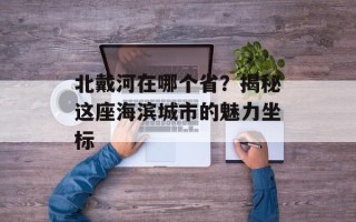 北戴河在哪个省？揭秘这座海滨城市的魅力坐标
