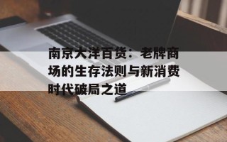 南京大洋百货：老牌商场的生存法则与新消费时代破局之道