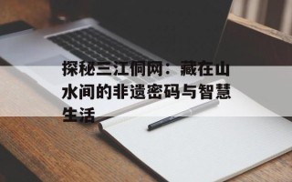 探秘三江侗网：藏在山水间的非遗密码与智慧生活