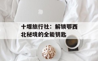 十堰旅行社：解锁鄂西北秘境的全能钥匙