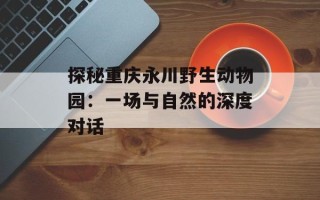 探秘重庆永川野生动物园：一场与自然的深度对话