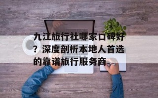 九江旅行社哪家口碑好？深度剖析本地人首选的靠谱旅行服务商