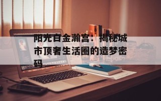阳光白金瀚宫：揭秘城市顶奢生活圈的造梦密码