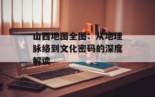 山西地图全图：从地理脉络到文化密码的深度解读