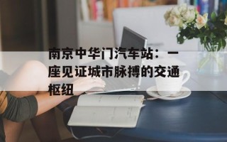 南京中华门汽车站：一座见证城市脉搏的交通枢纽