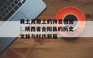 黄土高原上的诗意栖居：陕西省合阳县的历史文脉与时代新篇