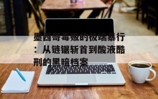 墨西哥毒贩的极端暴行：从链锯斩首到酸液酷刑的黑暗档案