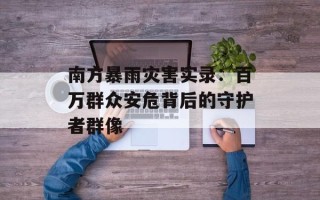 南方暴雨灾害实录：百万群众安危背后的守护者群像
