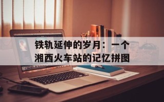 铁轨延伸的岁月：一个湘西火车站的记忆拼图