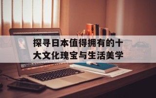 探寻日本值得拥有的十大文化瑰宝与生活美学