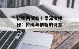 杭州西湖新十景深度探秘：传统与创新的诗意交响