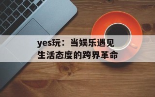 yes玩：当娱乐遇见生活态度的跨界革命