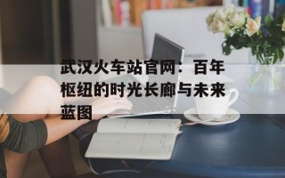 武汉火车站官网：百年枢纽的时光长廊与未来蓝图