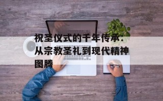 祝圣仪式的千年传承：从宗教圣礼到现代精神图腾