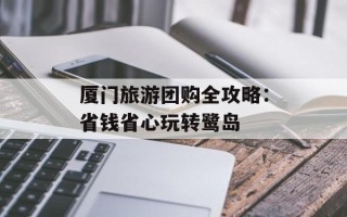厦门旅游团购全攻略：省钱省心玩转鹭岛