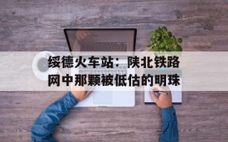 绥德火车站：陕北铁路网中那颗被低估的明珠