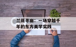 兰荫寻幽：一场穿越千年的东方美学实践