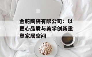金舵陶瓷有限公司：以匠心品质与美学创新重塑家居空间