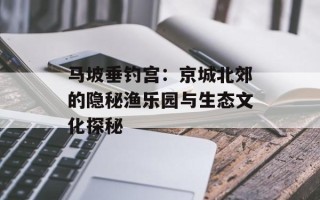 马坡垂钓宫：京城北郊的隐秘渔乐园与生态文化探秘