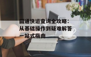 圆通快运查询全攻略：从基础操作到疑难解答一站式指南
