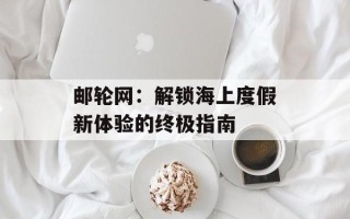 邮轮网：解锁海上度假新体验的终极指南