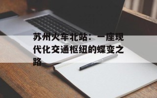 苏州火车北站：一座现代化交通枢纽的蝶变之路