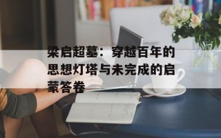 梁启超墓：穿越百年的思想灯塔与未完成的启蒙答卷