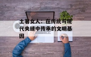 土著女人：在传统与现代夹缝中传承的文明基因