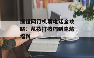 携程网订机票电话全攻略：从拨打技巧到隐藏福利