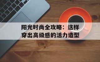 阳光时尚全攻略：这样穿出高级感的活力造型