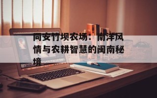 同安竹坝农场：南洋风情与农耕智慧的闽南秘境