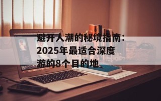 避开人潮的秘境指南：2025年最适合深度游的8个目的地