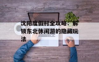 沈阳度假村全攻略：解锁东北休闲游的隐藏玩法