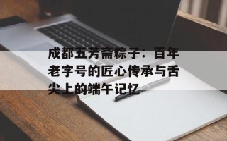 成都五芳斋粽子：百年老字号的匠心传承与舌尖上的端午记忆