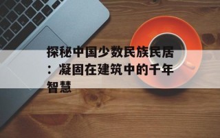 探秘中国少数民族民居：凝固在建筑中的千年智慧