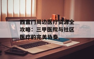 西直门周边医疗资源全攻略：三甲医院与社区医疗的完美协奏