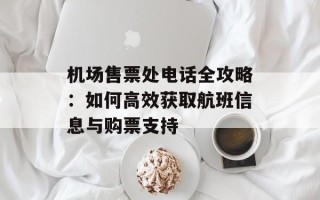 机场售票处电话全攻略：如何高效获取航班信息与购票支持