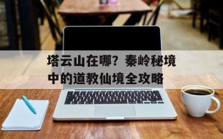 塔云山在哪？秦岭秘境中的道教仙境全攻略
