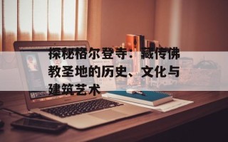 探秘格尔登寺：藏传佛教圣地的历史、文化与建筑艺术