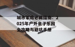 城市家庭必藏指南：2025年户外亲子乐园全攻略与避坑手册