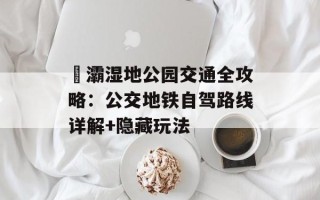 浐灞湿地公园交通全攻略：公交地铁自驾路线详解+隐藏玩法