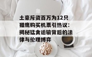 土豪斥资百万为12只猎鹰购买机票引热议：揭秘猛禽运输背后的法律与伦理博弈