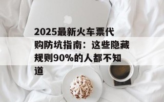 2025最新火车票代购防坑指南：这些隐藏规则90%的人都不知道